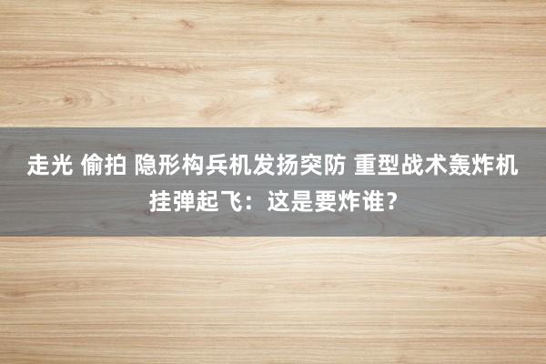 走光 偷拍 隐形构兵机发扬突防 重型战术轰炸机挂弹起飞：这是要炸谁？
