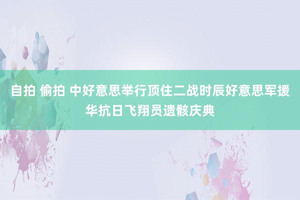 自拍 偷拍 中好意思举行顶住二战时辰好意思军援华抗日飞翔员遗骸庆典