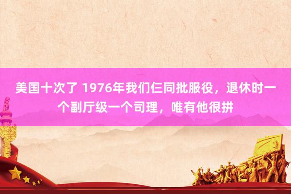 美国十次了 1976年我们仨同批服役，退休时一个副厅级一个司理，唯有他很拼