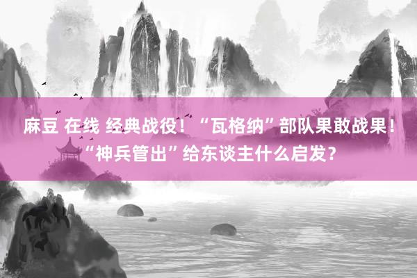 麻豆 在线 经典战役！“瓦格纳”部队果敢战果！“神兵管出”给东谈主什么启发？
