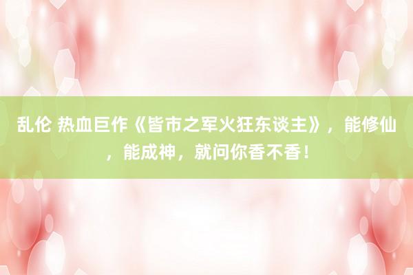 乱伦 热血巨作《皆市之军火狂东谈主》，能修仙，能成神，就问你香不香！