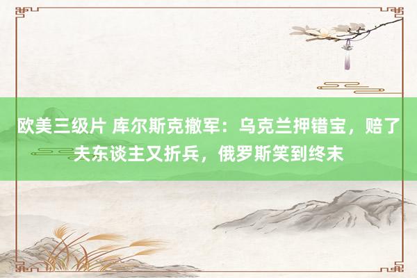 欧美三级片 库尔斯克撤军：乌克兰押错宝，赔了夫东谈主又折兵，俄罗斯笑到终末