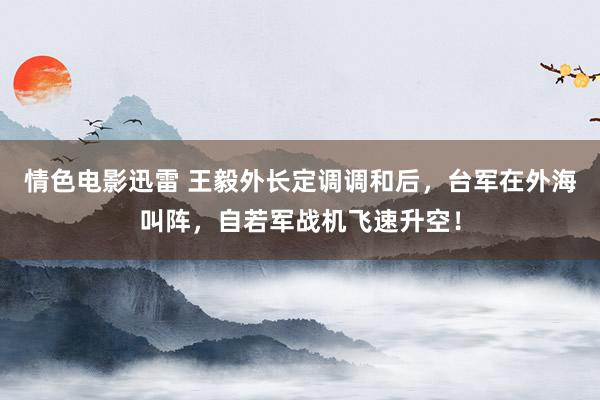 情色电影迅雷 王毅外长定调调和后，台军在外海叫阵，自若军战机飞速升空！
