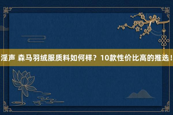 淫声 森马羽绒服质料如何样？10款性价比高的推选！
