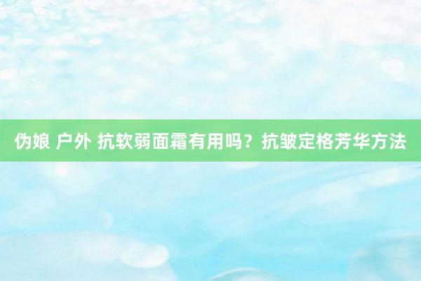 伪娘 户外 抗软弱面霜有用吗？抗皱定格芳华方法