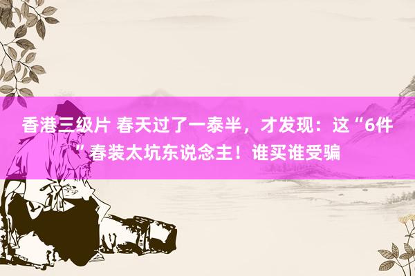 香港三级片 春天过了一泰半，才发现：这“6件”春装太坑东说念主！谁买谁受骗