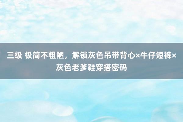 三级 极简不粗陋，解锁灰色吊带背心×牛仔短裤×灰色老爹鞋穿搭密码