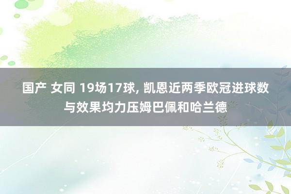 国产 女同 19场17球, 凯恩近两季欧冠进球数与效果均力压姆巴佩和哈兰德