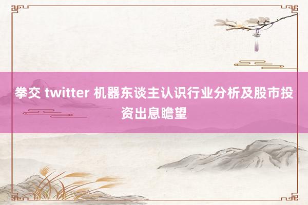 拳交 twitter 机器东谈主认识行业分析及股市投资出息瞻望