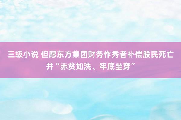 三级小说 但愿东方集团财务作秀者补偿股民死亡并“赤贫如洗、牢底坐穿”