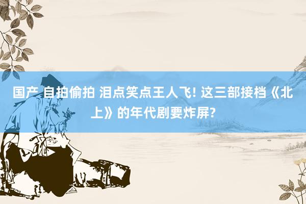 国产 自拍偷拍 泪点笑点王人飞! 这三部接档《北上》的年代剧要炸屏?