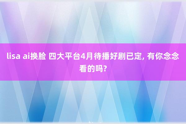 lisa ai换脸 四大平台4月待播好剧已定, 有你念念看的吗?