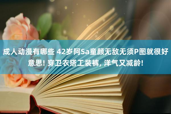 成人动漫有哪些 42岁阿Sa童颜无敌无须P图就很好意思! 穿卫衣搭工装裤, 洋气又减龄!