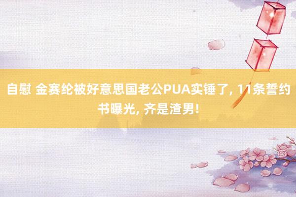 自慰 金赛纶被好意思国老公PUA实锤了, 11条誓约书曝光, 齐是渣男!