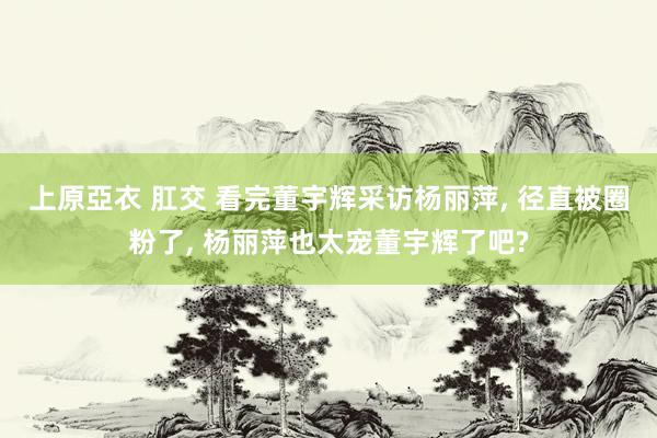 上原亞衣 肛交 看完董宇辉采访杨丽萍, 径直被圈粉了, 杨丽萍也太宠董宇辉了吧?