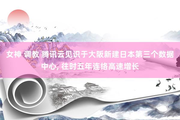 女神 调教 腾讯云见识于大阪新建日本第三个数据中心, 往时五年连络高速增长