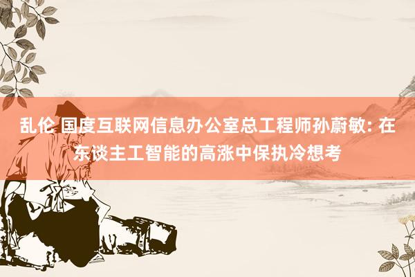 乱伦 国度互联网信息办公室总工程师孙蔚敏: 在东谈主工智能的高涨中保执冷想考
