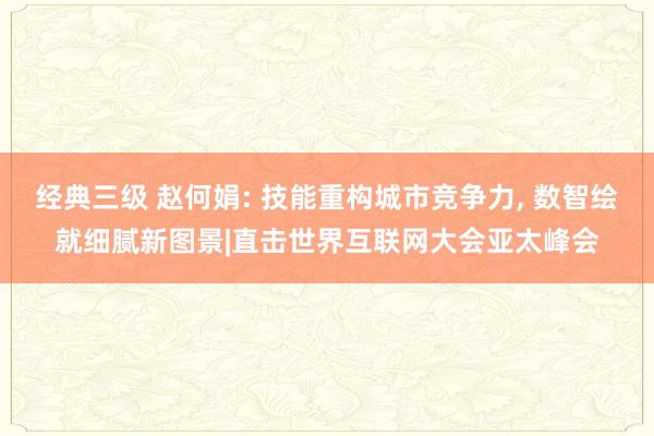 经典三级 赵何娟: 技能重构城市竞争力, 数智绘就细腻新图景|直击世界互联网大会亚太峰会