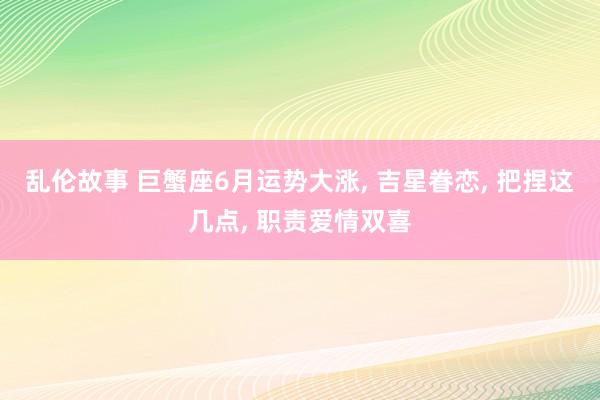 乱伦故事 巨蟹座6月运势大涨, 吉星眷恋, 把捏这几点, 职责爱情双喜