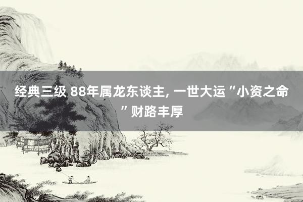 经典三级 88年属龙东谈主, 一世大运“小资之命”财路丰厚