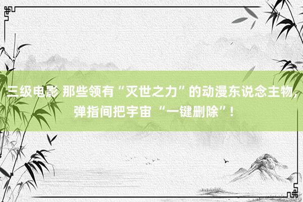 三级电影 那些领有“灭世之力”的动漫东说念主物, 弹指间把宇宙 “一键删除”!