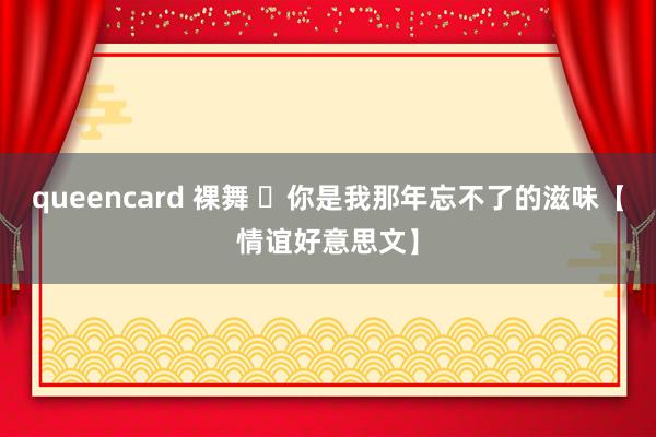 queencard 裸舞 你是我那年忘不了的滋味【情谊好意思文】