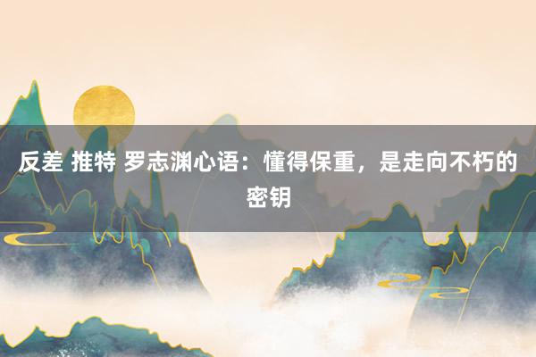 反差 推特 罗志渊心语：懂得保重，是走向不朽的密钥