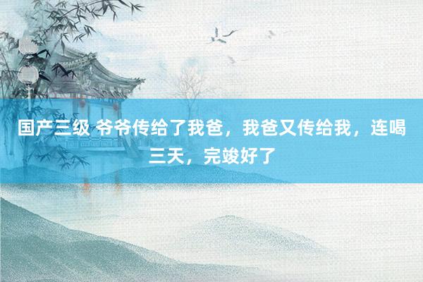 国产三级 爷爷传给了我爸，我爸又传给我，连喝三天，完竣好了