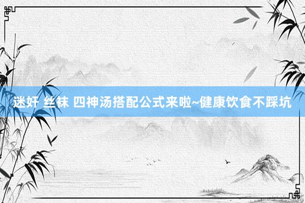 迷奸 丝袜 四神汤搭配公式来啦~健康饮食不踩坑