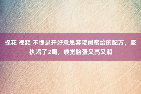 探花 视频 不愧是开好意思容院闺蜜给的配方，坚执喝了2周，嗅觉脸蛋又亮又润