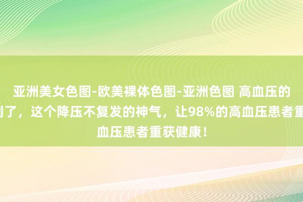 亚洲美女色图-欧美裸体色图-亚洲色图 高血压的大结局到了，这个降压不复发的神气，让98%的高血压患者重获健康！