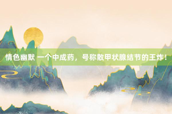 情色幽默 一个中成药，号称散甲状腺结节的王炸！