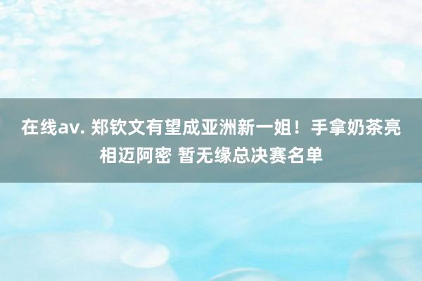 在线av. 郑钦文有望成亚洲新一姐！手拿奶茶亮相迈阿密 暂无缘总决赛名单