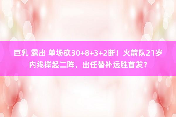 巨乳 露出 单场砍30+8+3+2断！火箭队21岁内线撑起二阵，出任替补远胜首发？