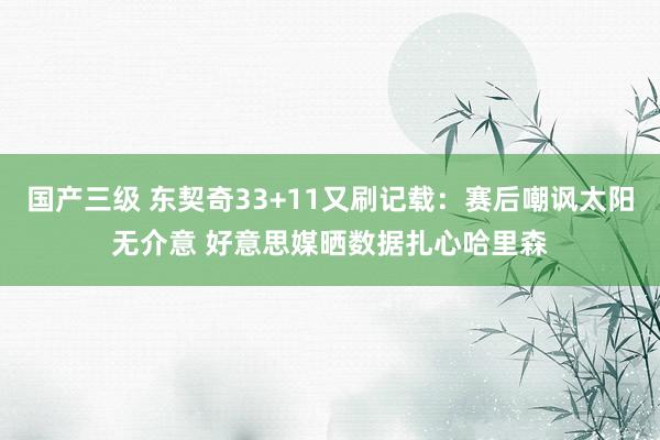 国产三级 东契奇33+11又刷记载：赛后嘲讽太阳无介意 好意思媒晒数据扎心哈里森