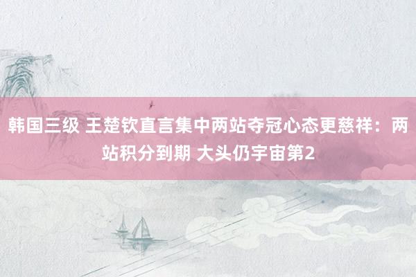 韩国三级 王楚钦直言集中两站夺冠心态更慈祥：两站积分到期 大头仍宇宙第2