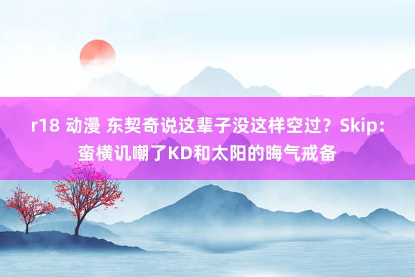 r18 动漫 东契奇说这辈子没这样空过？Skip：蛮横讥嘲了KD和太阳的晦气戒备