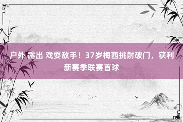 户外 露出 戏耍敌手！37岁梅西挑射破门，获利新赛季联赛首球